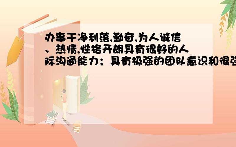 办事干净利落,勤奋,为人诚信、热情,性格开朗具有很好的人际沟通能力；具有极强的团队意识和很强的执行力；自学能力强,具有较强的客户开发、业务拓展、客户服务能力；思维敏捷,肯钻