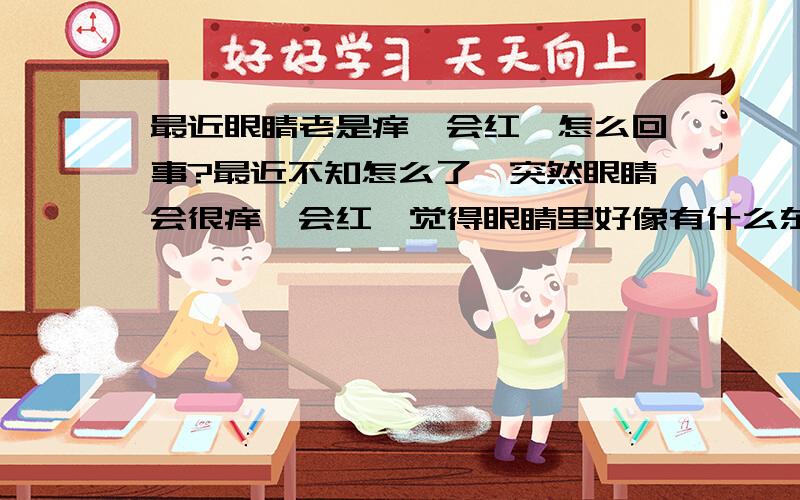 最近眼睛老是痒,会红,怎么回事?最近不知怎么了,突然眼睛会很痒,会红,觉得眼睛里好像有什么东西在里面.很难受.早上起来发现左眼有点红,比右眼小了.但过一会儿又没事了,可是过了几个小