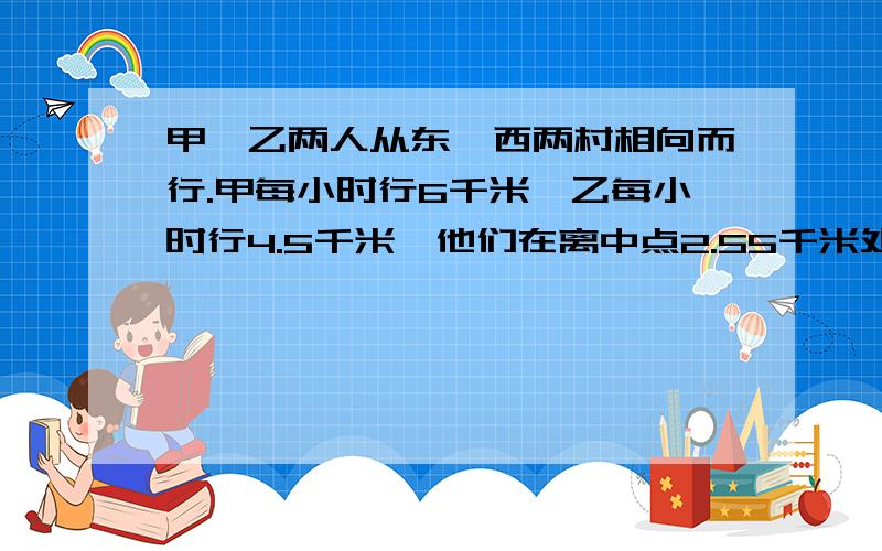 甲、乙两人从东、西两村相向而行.甲每小时行6千米,乙每小时行4.5千米,他们在离中点2.55千米处相遇,东西两村相距多少千米