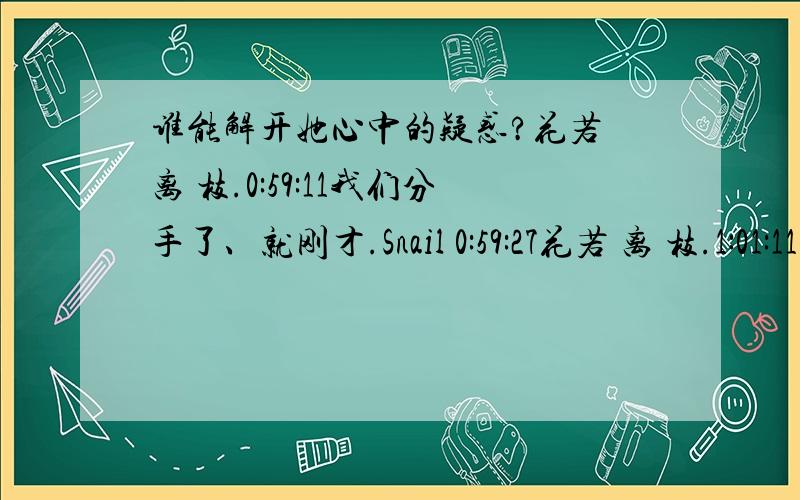 谁能解开她心中的疑惑?花若 离 枝.0:59:11我们分手了、就刚才.Snail 0:59:27花若 离 枝.1:01:11蒽,在一起基本上五年了,呵,最后却是这样方式再见.Snail 1:01:49把你们的故事写给我 花若 离 枝.1:06:45他