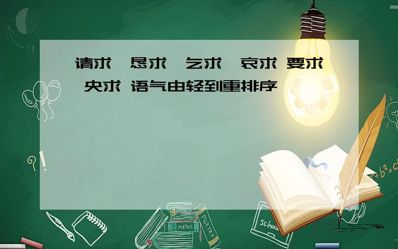 请求、恳求、乞求、哀求 要求 央求 语气由轻到重排序