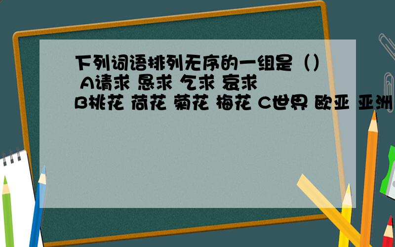 下列词语排列无序的一组是（） A请求 恳求 乞求 哀求 B桃花 荷花 菊花 梅花 C世界 欧亚 亚洲 东亚D喜爱 喜欢 酷爱 热爱