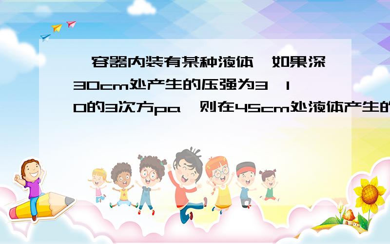 一容器内装有某种液体,如果深30cm处产生的压强为3×10的3次方pa,则在45cm处液体产生的压强是（）Pa