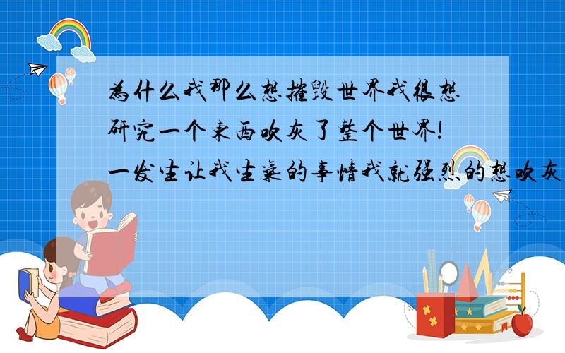 为什么我那么想摧毁世界我很想研究一个东西吹灰了整个世界!一发生让我生气的事情我就强烈的想吹灰世界!这是为什么?毁掉世界,那是不可能的吧!但是我一生气,我就想这个吹灰世界!甚至在