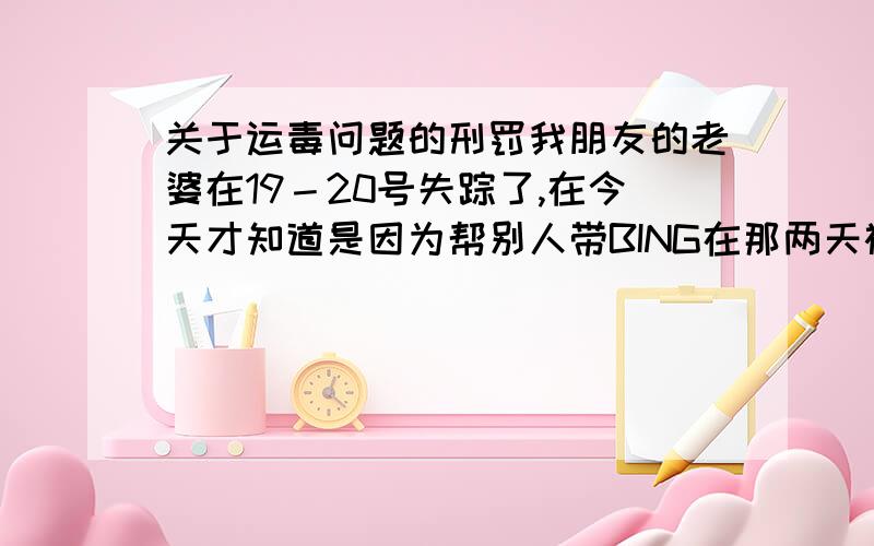 关于运毒问题的刑罚我朋友的老婆在19－20号失踪了,在今天才知道是因为帮别人带BING在那两天被逮了,目前收押在看守所.我朋友打听说需要5W才能把人保出来,真的能保出来吗?很纠结啊,律师大