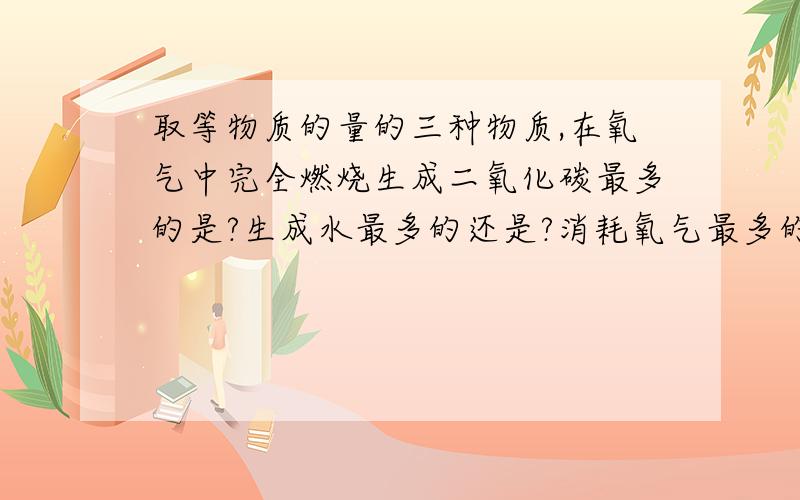 取等物质的量的三种物质,在氧气中完全燃烧生成二氧化碳最多的是?生成水最多的还是?消耗氧气最多的是?