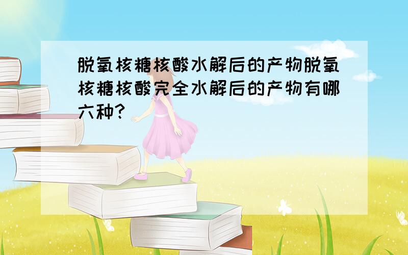 脱氧核糖核酸水解后的产物脱氧核糖核酸完全水解后的产物有哪六种?