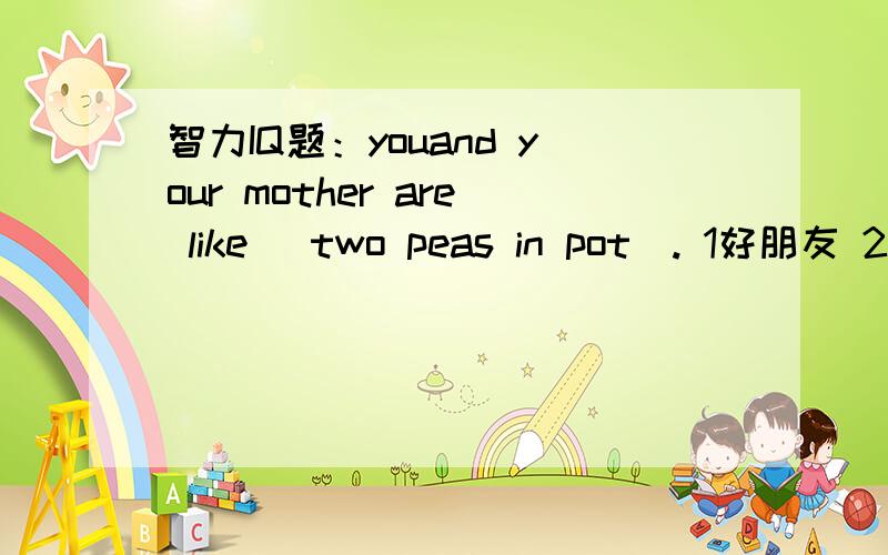 智力IQ题：youand your mother are like （two peas in pot）. 1好朋友 2很相似 3形影不离 4两个人