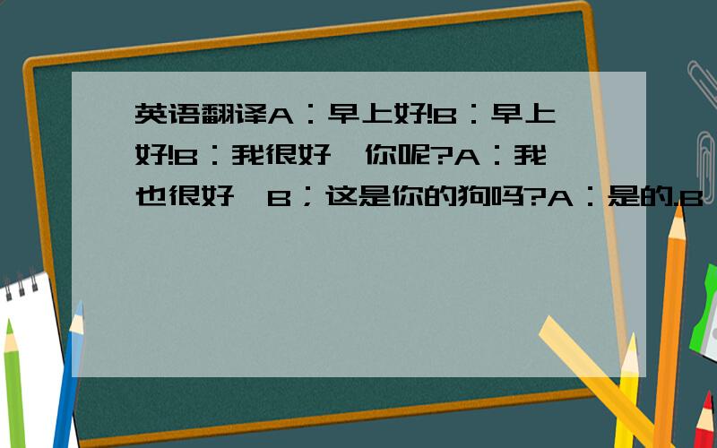 英语翻译A：早上好!B：早上好!B：我很好,你呢?A：我也很好,B；这是你的狗吗?A：是的.B：它好可爱.A：我也这么觉得.B：你会用英语拼写狗吗?A：会,D-O-G.B：他是什么颜色的?A：他是棕色的.B：