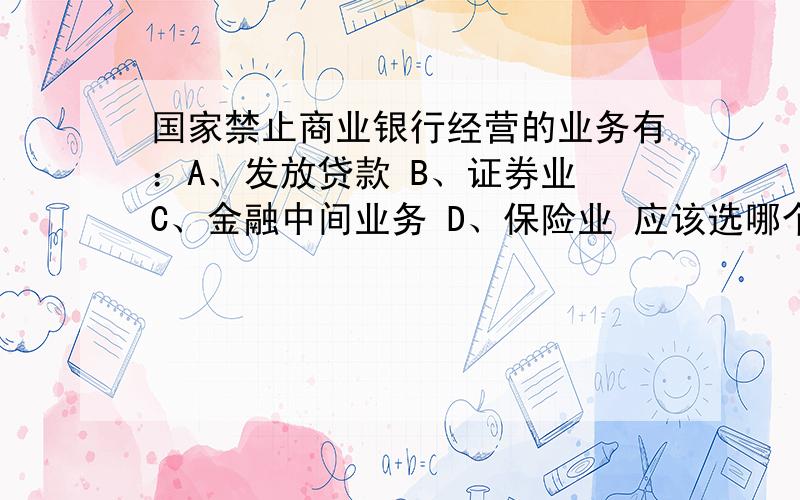 国家禁止商业银行经营的业务有：A、发放贷款 B、证券业 C、金融中间业务 D、保险业 应该选哪个这个题可能是多选或单选不定的