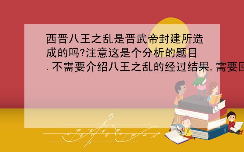 西晋八王之乱是晋武帝封建所造成的吗?注意这是个分析的题目.不需要介绍八王之乱的经过结果,需要回答八王之乱产生的原因.答得好100分相赠,绝不食言!