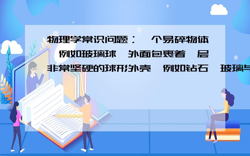 物理学常识问题；一个易碎物体,例如玻璃球,外面包裹着一层非常坚硬的球形外壳,例如钻石,玻璃与钻石紧密结合中间不留缝隙.将它从足够高的高度扔下（金刚石落地不形变,玻璃粉碎的高度