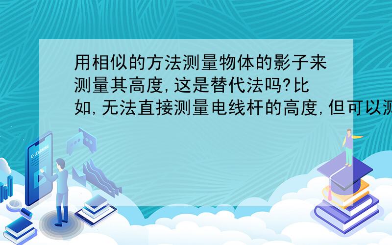 用相似的方法测量物体的影子来测量其高度,这是替代法吗?比如,无法直接测量电线杆的高度,但可以测量其影子长度,通过几何计算来得到电线杆高度,这是替代法的应用吗?