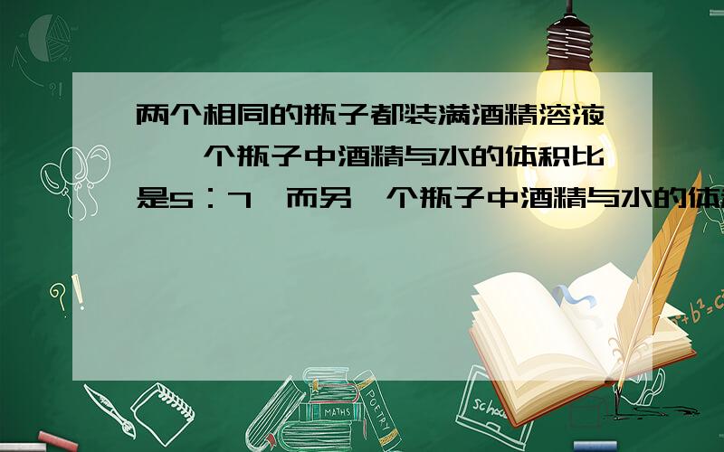 两个相同的瓶子都装满酒精溶液,一个瓶子中酒精与水的体积比是5：7,而另一个瓶子中酒精与水的体积比是1：5.若把这两瓶酒精溶液混合,则混合溶液中酒精与水的体积之比是多少?