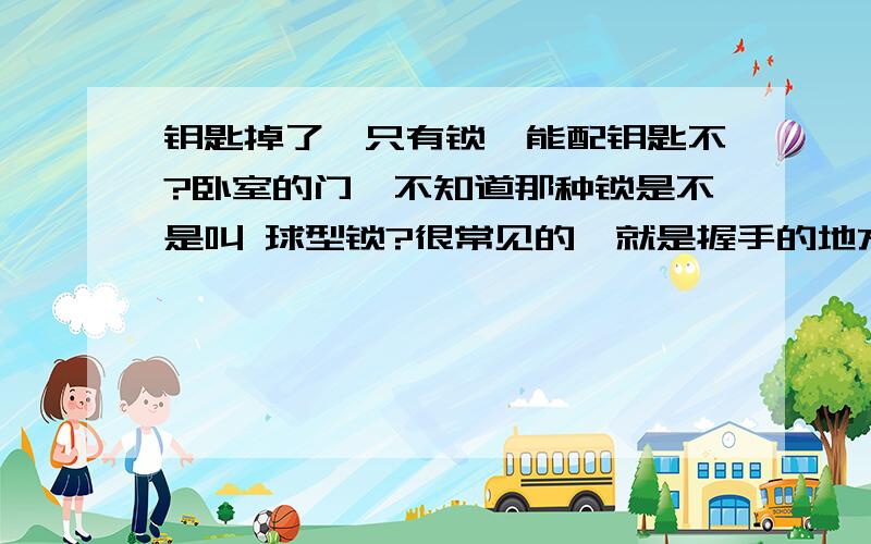 钥匙掉了,只有锁,能配钥匙不?卧室的门,不知道那种锁是不是叫 球型锁?很常见的,就是握手的地方是圆的,从里面锁起来只要按下中间的钮.像这种锁,我钥匙丢了,如果能配,一把钥匙大概多少钱?