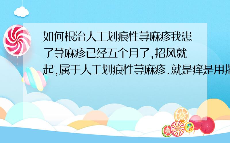 如何根治人工划痕性荨麻疹我患了荨麻疹已经五个月了,招风就起,属于人工划痕性荨麻疹.就是痒是用指甲抓就会起一道一道鼓起的印子,过会就会消失,严重时头皮都会起,也吃过过敏药,吃时就