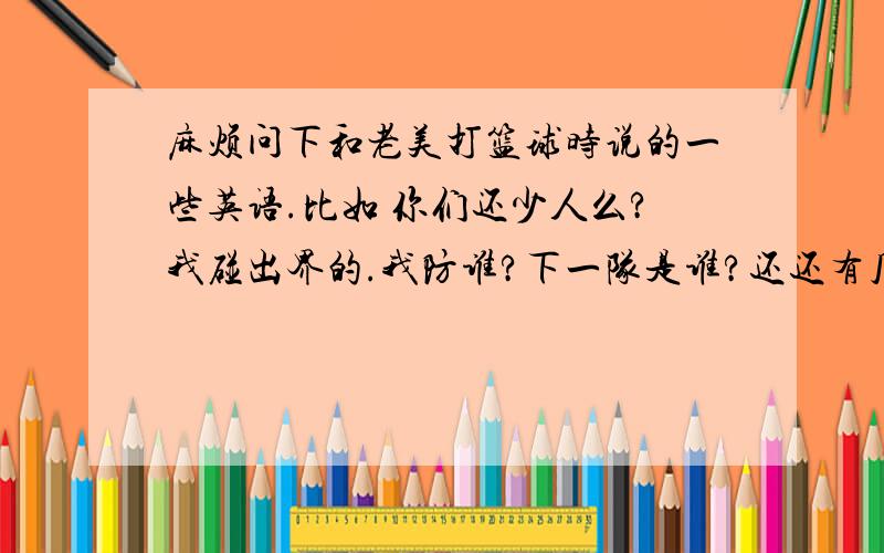 麻烦问下和老美打篮球时说的一些英语.比如 你们还少人么?我碰出界的.我防谁?下一队是谁?还还有几队？小心断球。等......麻烦我是要一些口语交流的句子不是要专业名词，但还是谢谢2位了