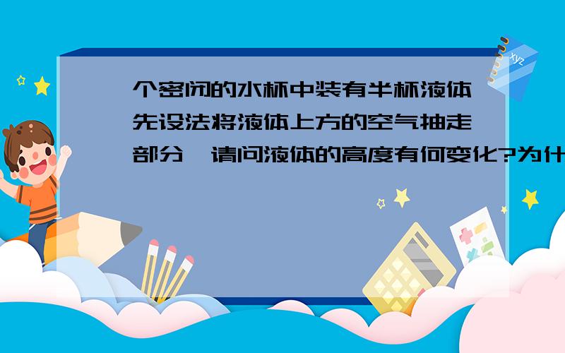 一个密闭的水杯中装有半杯液体,先设法将液体上方的空气抽走一部分,请问液体的高度有何变化?为什么?请用物理知识做答,