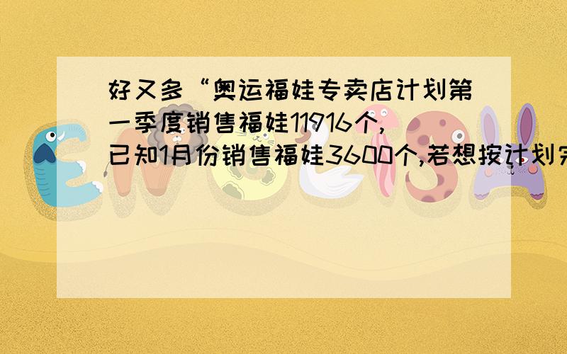 好又多“奥运福娃专卖店计划第一季度销售福娃11916个,已知1月份销售福娃3600个,若想按计划完成任务,以后平均每月销售数量增长是百分比是多少?平均每月销售数量增长是百分比是多少?