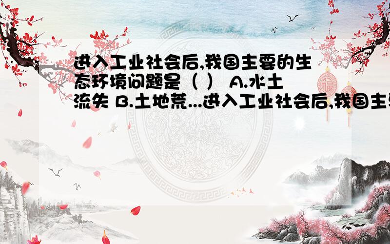 进入工业社会后,我国主要的生态环境问题是（ ） A.水土流失 B.土地荒...进入工业社会后,我国主要的生态环境问题是（ ）A.水土流失B.土地荒漠化和气候变暖C.“三废”污染D.