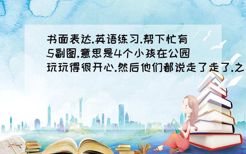 书面表达.英语练习.帮下忙有5副图.意思是4个小孩在公园玩玩得很开心.然后他们都说走了走了.之后有个小孩说等一等我们丢东西了.他们就回去.他们都把垃圾捡了起来说不能乱丢提示词:on the