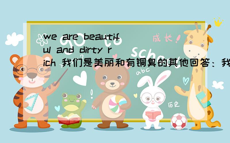 we are beautiful and dirty rich 我们是美丽和有铜臭的其他回答：我们美丽的和肮脏的富