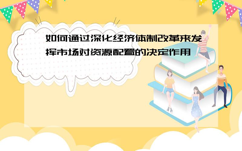 如何通过深化经济体制改革来发挥市场对资源配置的决定作用