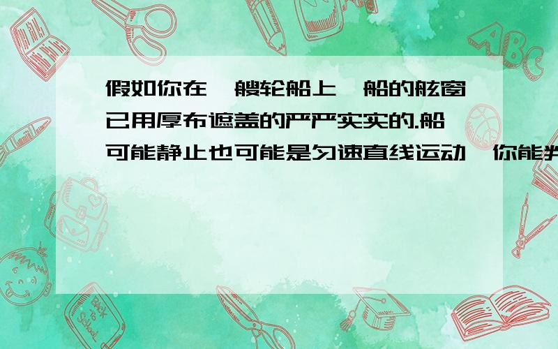 假如你在一艘轮船上,船的舷窗已用厚布遮盖的严严实实的.船可能静止也可能是匀速直线运动,你能判断船到底是作什么运动吗?能或者不能都要讲理由.应该是不能吧?