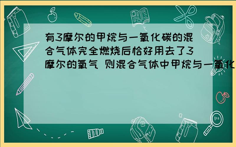 有3摩尔的甲烷与一氧化碳的混合气体完全燃烧后恰好用去了3摩尔的氧气 则混合气体中甲烷与一氧化碳的体积比