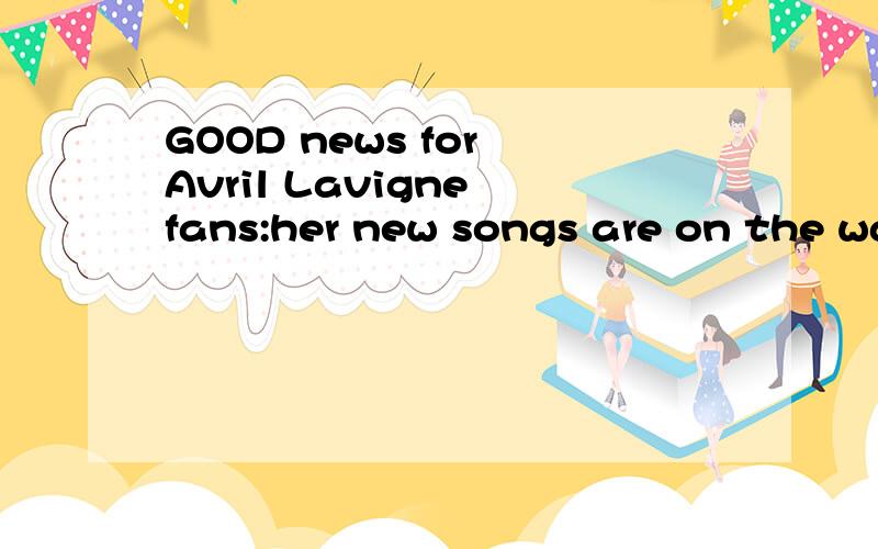 GOOD news for Avril Lavigne fans:her new songs are on the way.