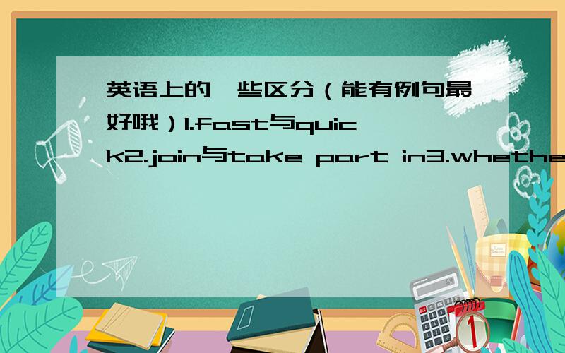 英语上的一些区分（能有例句最好哦）1.fast与quick2.join与take part in3.whether与if他们分别有什么不同,又如何区分呢?