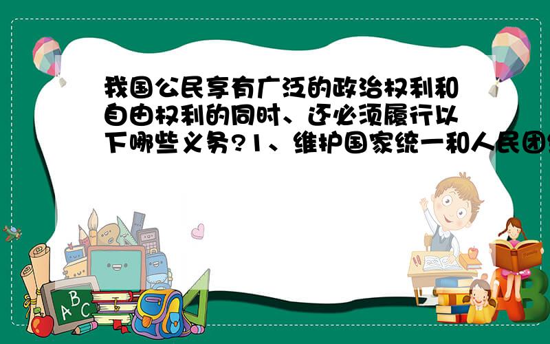 我国公民享有广泛的政治权利和自由权利的同时、还必须履行以下哪些义务?1、维护国家统一和人民团结 2、遵守法律和法规 3、维护国家安全、荣誉和利益 4、服兵役和参加民兵组织A、123 B