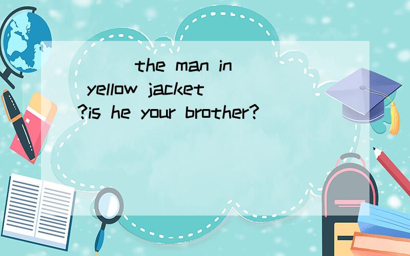 [ ] the man in yellow jacket?is he your brother?