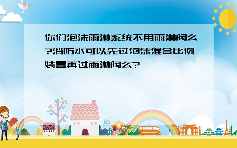 你们泡沫雨淋系统不用雨淋阀么?消防水可以先过泡沫混合比例装置再过雨淋阀么?