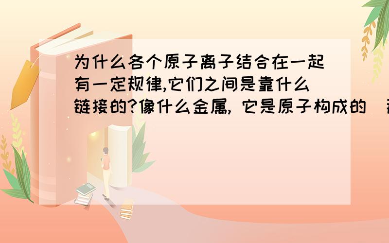 为什么各个原子离子结合在一起有一定规律,它们之间是靠什么链接的?像什么金属, 它是原子构成的  那为毛原子会聚集成一个这么大的固体而且不容易散.为什么使劲摔一个东西会碎,是把链