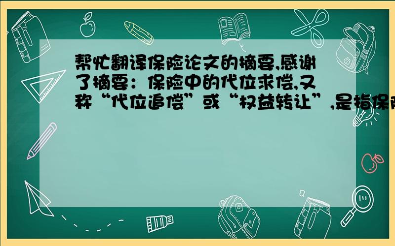 帮忙翻译保险论文的摘要,感谢了摘要：保险中的代位求偿,又称“代位追偿”或“权益转让”,是指保险标的由于第三人的责任发生保险事故而导致损失,保险人向被保险人支付保险赔款后,依