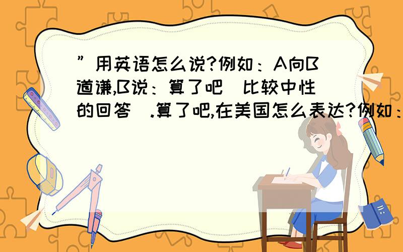 ”用英语怎么说?例如：A向B道谦,B说：算了吧（比较中性的回答）.算了吧,在美国怎么表达?例如：A在批评B,B说：算了吧,我没做过,你胡说!