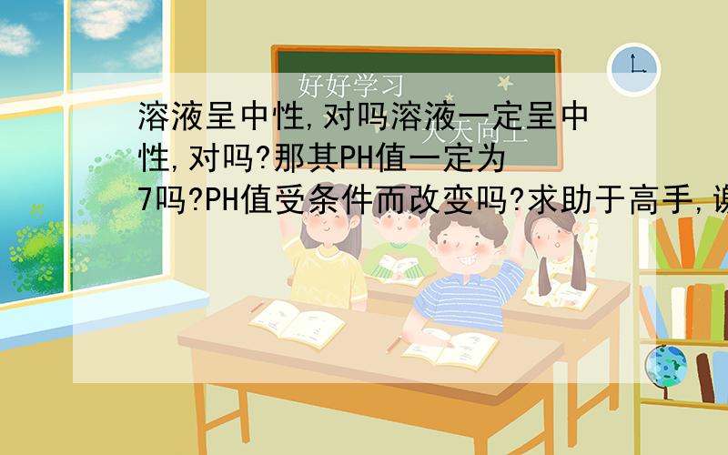 溶液呈中性,对吗溶液一定呈中性,对吗?那其PH值一定为 7吗?PH值受条件而改变吗?求助于高手,谢谢不好意思，是成电中性吗？第二个问题是当c（h）=c(oh)时，谢谢了！！ 溶液呈中性为什么Ph不