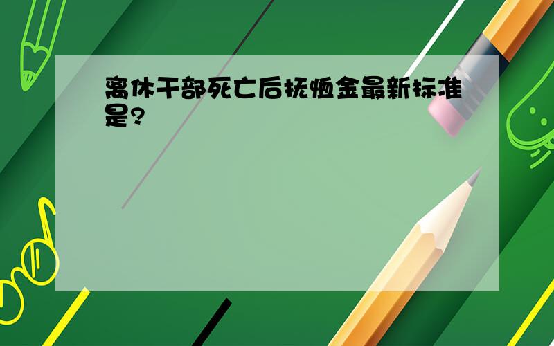 离休干部死亡后抚恤金最新标准是?