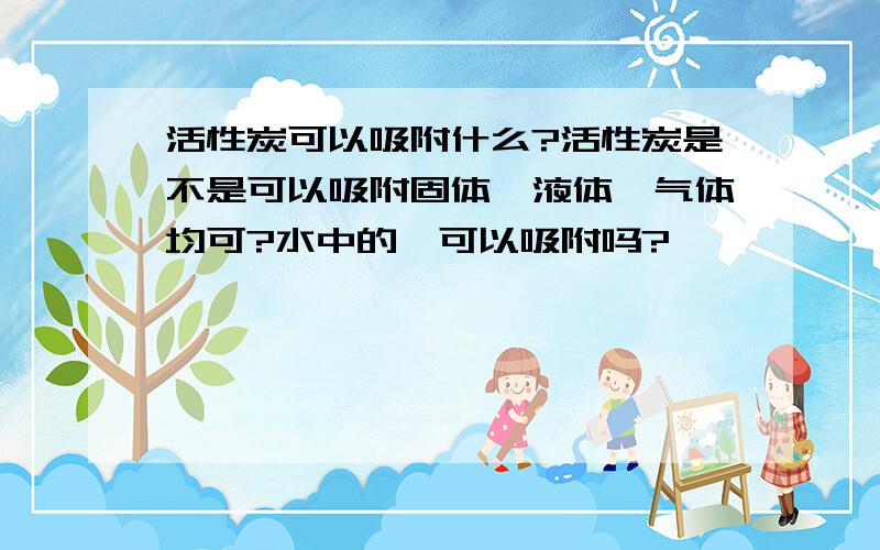 活性炭可以吸附什么?活性炭是不是可以吸附固体、液体、气体均可?水中的苯可以吸附吗?