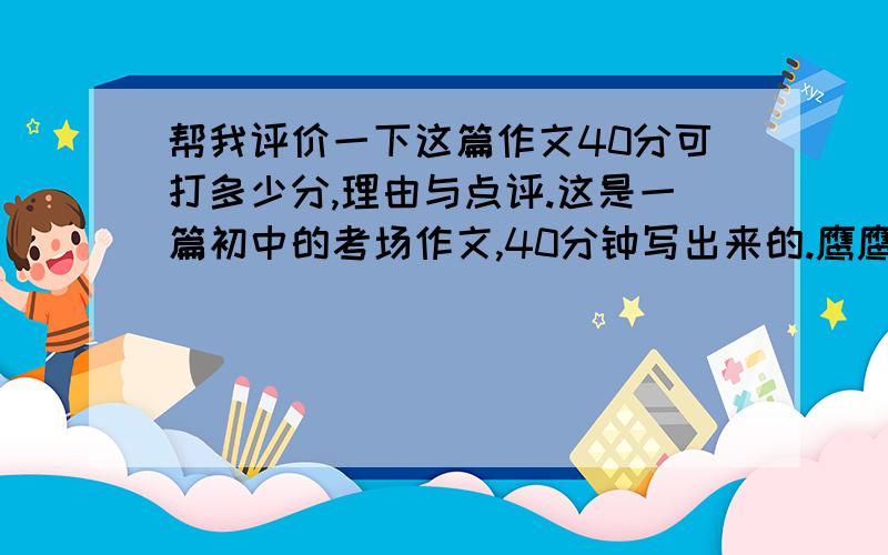 帮我评价一下这篇作文40分可打多少分,理由与点评.这是一篇初中的考场作文,40分钟写出来的.鹰鹰,遨游在九天之上,飞翔在广阔的蓝天,是天空的霸主.然而,谁又知道,为了取得这样的成就,你又