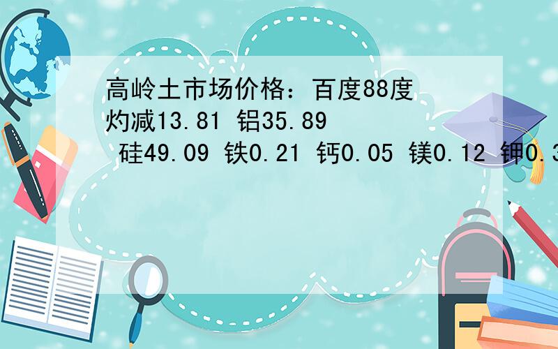 高岭土市场价格：百度88度 灼减13.81 铝35.89 硅49.09 铁0.21 钙0.05 镁0.12 钾0.37钠0.19 钛0.07