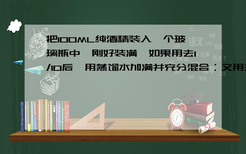 把100ML纯酒精装入一个玻璃瓶中,刚好装满,如果用去1/10后,用蒸馏水加满并充分混合；又用去1/10后再用蒸