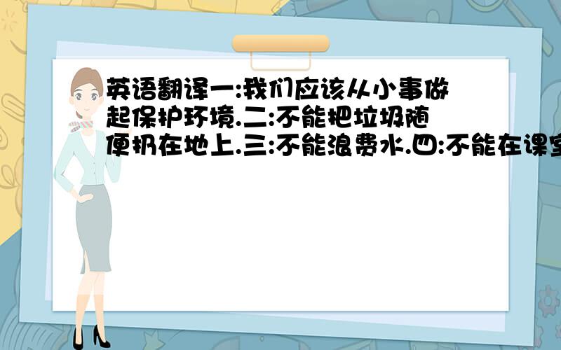 英语翻译一:我们应该从小事做起保护环境.二:不能把垃圾随便扔在地上.三:不能浪费水.四:不能在课室制造大量噪音.六:应该种更多的数,那么我们才能享受新鲜的空气,使家乡更加美丽.