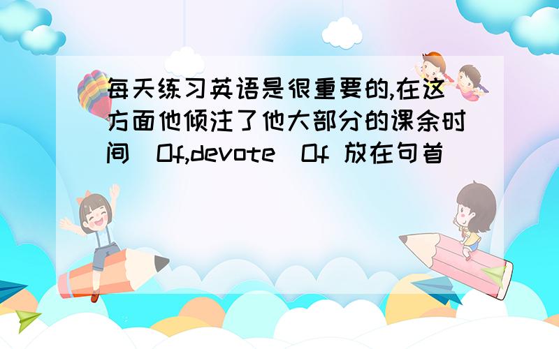 每天练习英语是很重要的,在这方面他倾注了他大部分的课余时间（Of,devote）Of 放在句首