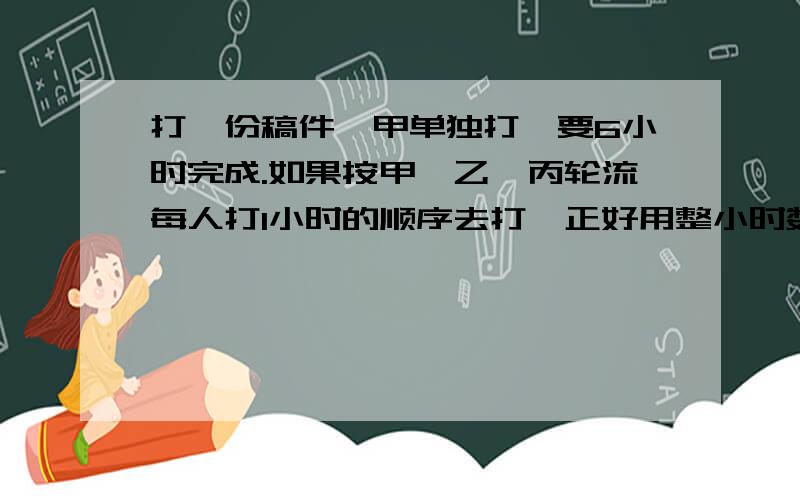 打一份稿件,甲单独打,要6小时完成.如果按甲、乙、丙轮流每人打1小时的顺序去打,正好用整小时数完成；如果按乙、丙、甲轮流每人打1小时的顺序去打,就要比按甲、乙、丙轮流的顺序去打