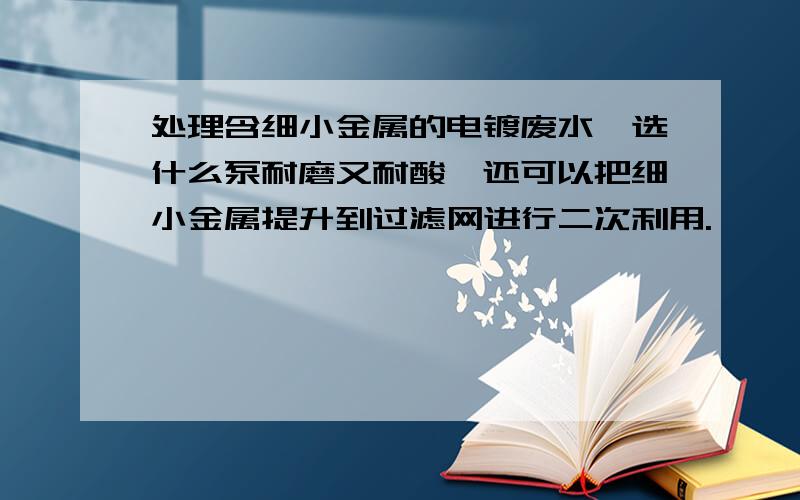 处理含细小金属的电镀废水,选什么泵耐磨又耐酸,还可以把细小金属提升到过滤网进行二次利用.