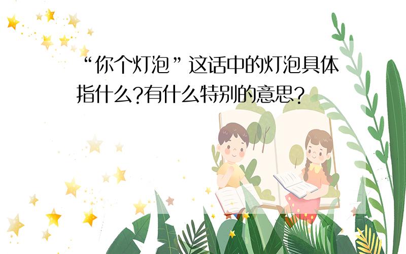 “你个灯泡”这话中的灯泡具体指什么?有什么特别的意思?