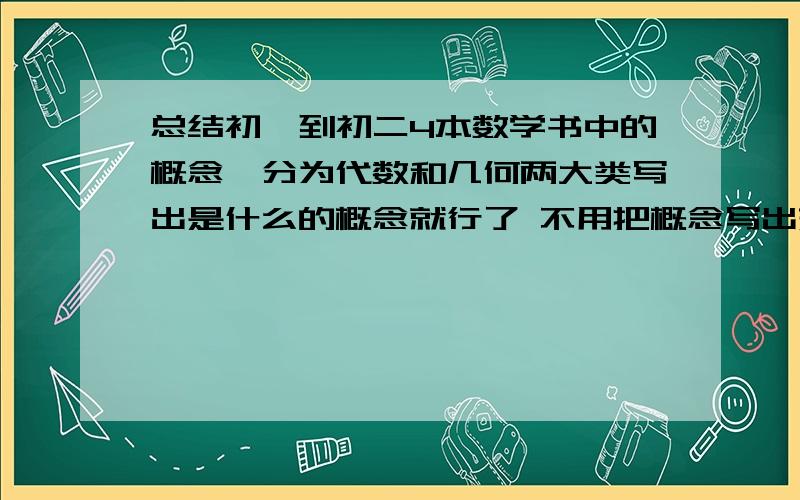 总结初一到初二4本数学书中的概念,分为代数和几何两大类写出是什么的概念就行了 不用把概念写出来