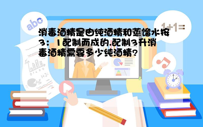 消毒酒精是由纯酒精和蒸馏水按3：1配制而成的.配制3升消毒酒精需要多少纯酒精?